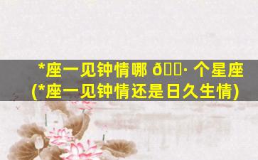 *
座一见钟情哪 🌷 个星座(*
座一见钟情还是日久生情)